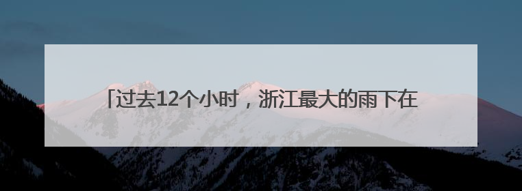 过去12个小时，浙江最大的雨下在丽水青田，当地的雨为啥这么大？