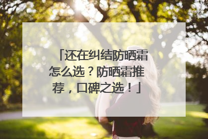 还在纠结防晒霜怎么选？防晒霜推荐，口碑之选！