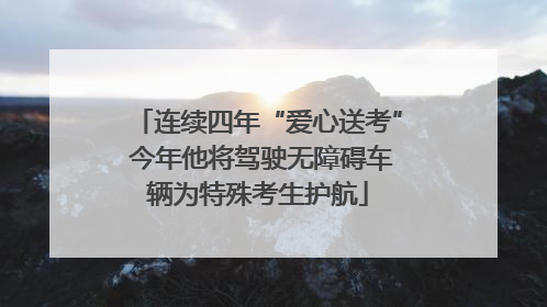连续四年“爱心送考” 今年他将驾驶无障碍车辆为特殊考生护航