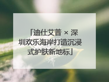 迪仕艾普 × 深圳欢乐海岸打造沉浸式护肤新地标
