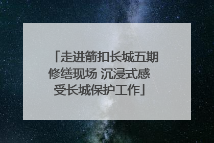 走进箭扣长城五期修缮现场 沉浸式感受长城保护工作