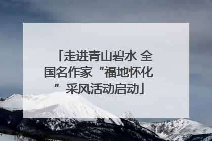 走进青山碧水 全国名作家“福地怀化”采风活动启动