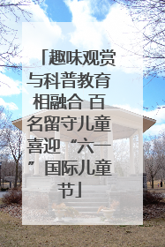 趣味观赏与科普教育相融合 百名留守儿童喜迎“六一”国际儿童节