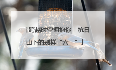 跨越时空拥抱你—抗日山下的别样“六一”