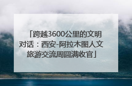 跨越3600公里的文明对话：西安-阿拉木图人文旅游交流周圆满收官