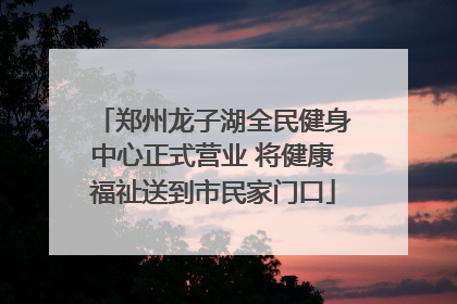 郑州龙子湖全民健身中心正式营业 将健康福祉送到市民家门口