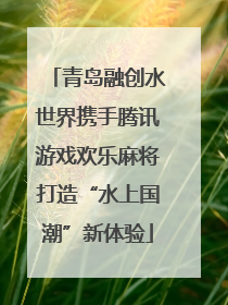 青岛融创水世界携手腾讯游戏欢乐麻将打造“水上国潮”新体验