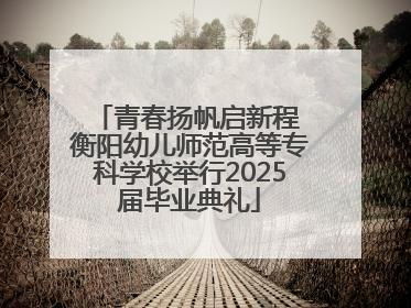 青春扬帆启新程 衡阳幼儿师范高等专科学校举行2025届毕业典礼