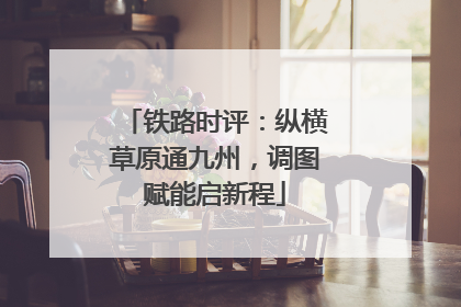 铁路时评：纵横草原通九州，调图赋能启新程
