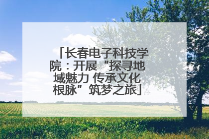 长春电子科技学院：开展“探寻地域魅力 传承文化根脉”筑梦之旅