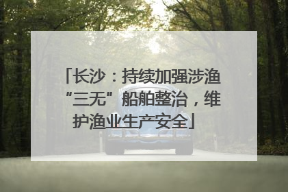 长沙：持续加强涉渔“三无”船舶整治，维护渔业生产安全