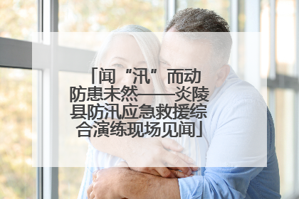 闻“汛”而动 防患未然——炎陵县防汛应急救援综合演练现场见闻