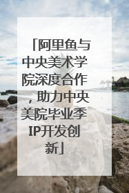 阿里鱼与中央美术学院深度合作，助力中央美院毕业季IP开发创新