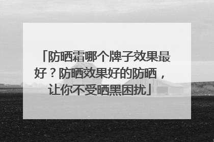 防晒霜哪个牌子效果最好？防晒效果好的防晒，让你不受晒黑困扰