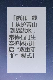 防汛一线丨从护青山到战洪水：常德石门生态护林员开启“双重守护”模式