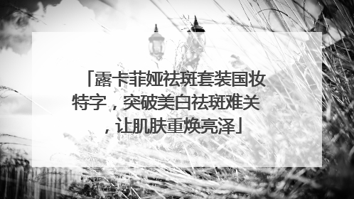 露卡菲娅祛斑套装国妆特字，突破美白祛斑难关，让肌肤重焕亮泽