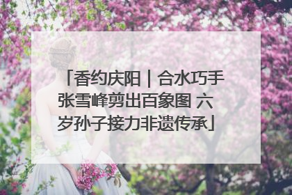 香约庆阳｜合水巧手张雪峰剪出百象图 六岁孙子接力非遗传承