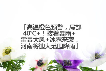 高温橙色预警，局部40℃+！接着暴雨+雷暴大风+冰雹来袭，河南将迎大范围降雨