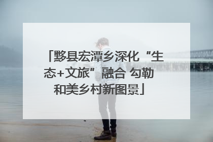 黟县宏潭乡深化“生态+文旅”融合 勾勒和美乡村新图景
