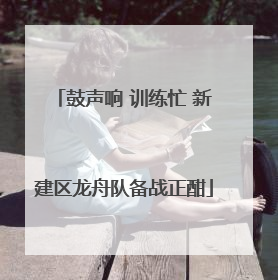 鼓声响 训练忙 新建区龙舟队备战正酣