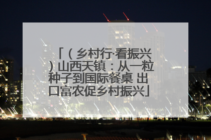 （乡村行·看振兴）山西天镇：从一粒种子到国际餐桌 出口富农促乡村振兴