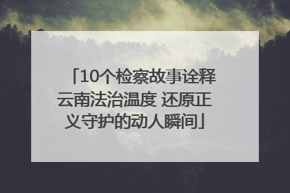 10个检察故事诠释云南法治温度 还原正义守护的动人瞬间