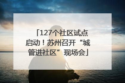 127个社区试点启动！苏州召开“城管进社区”现场会