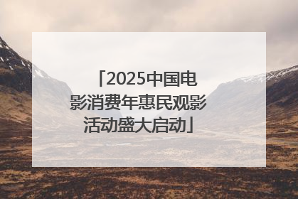 2025中国电影消费年惠民观影活动盛大启动