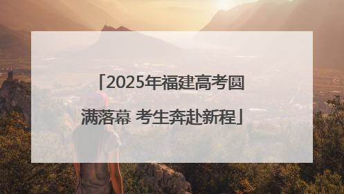 2025年福建高考圆满落幕 考生奔赴新程