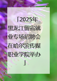 2025年黑龙江留省就业专场招聘会在哈尔滨传媒职业学院举办