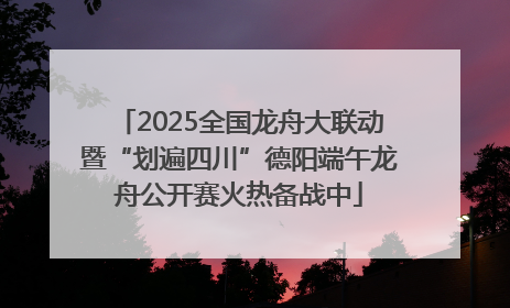 2025全国龙舟大联动暨“划遍四川”德阳端午龙舟公开赛火热备战中