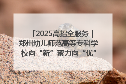 2025高招全服务｜郑州幼儿师范高等专科学校向“新”聚力向“优”提质 努力打造特色鲜明的高水平师范院校