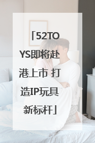 52TOYS即将赴港上市 打造IP玩具新标杆