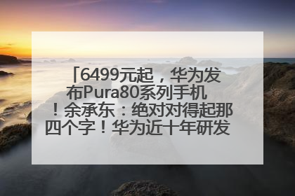 6499元起，华为发布Pura80系列手机！余承东：绝对对得起那四个字！华为近十年研发投入12490亿元