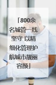 800余名城管一线坚守 以精细化管理护航城市靓丽容颜