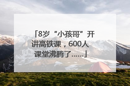 8岁“小孩哥”开讲高铁课，600人课堂沸腾了……